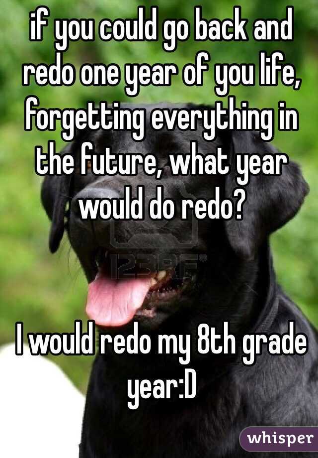if you could go back and redo one year of you life, forgetting everything in the future, what year would do redo? 


I would redo my 8th grade year:D 