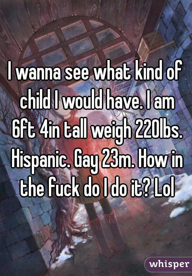 I wanna see what kind of child I would have. I am 6ft 4in tall weigh 220lbs. Hispanic. Gay 23m. How in the fuck do I do it? Lol