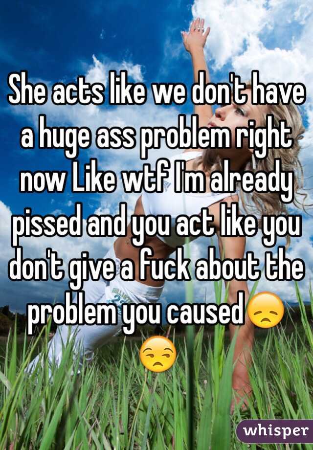 She acts like we don't have a huge ass problem right now Like wtf I'm already pissed and you act like you don't give a fuck about the problem you caused😞😒