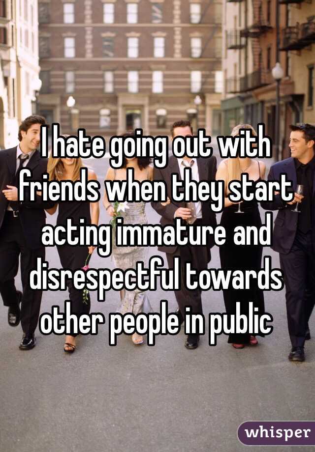 I hate going out with friends when they start acting immature and disrespectful towards other people in public 