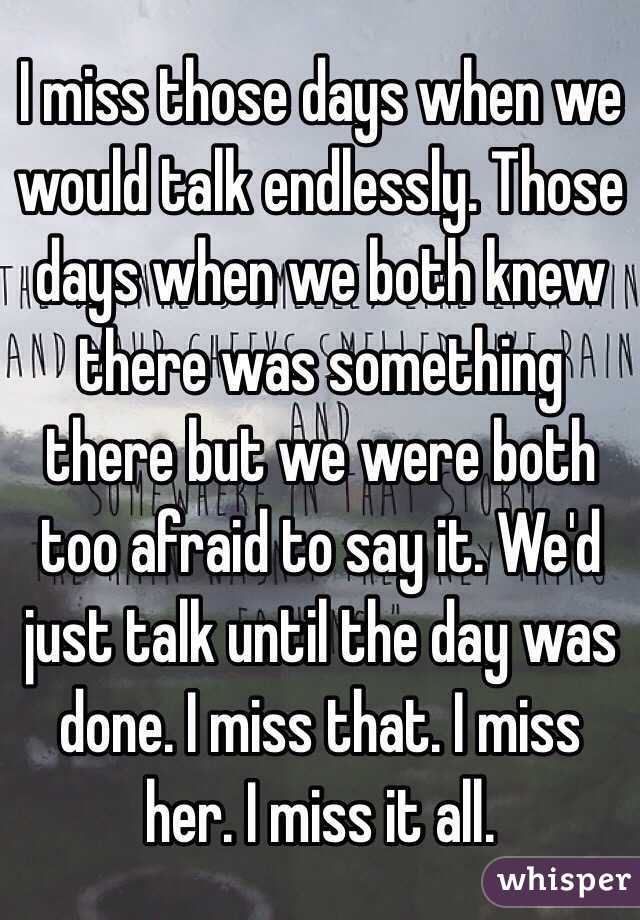I miss those days when we would talk endlessly. Those
days when we both knew there was something there but we were both too afraid to say it. We'd just talk until the day was done. I miss that. I miss her. I miss it all.
