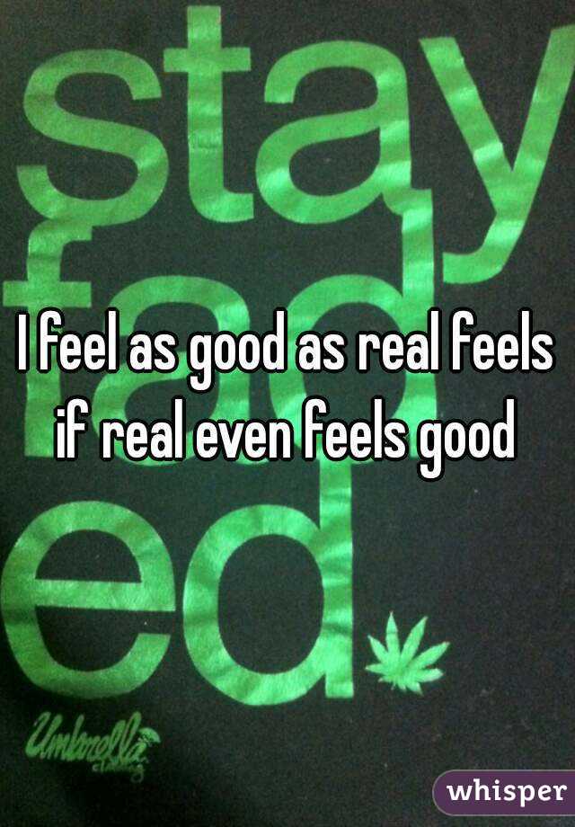 I feel as good as real feels if real even feels good 
