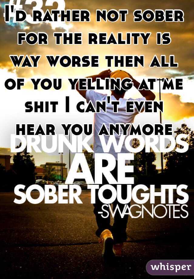 I'd rather not sober for the reality is way worse then all of you yelling at me shit I can't even hear you anymore 