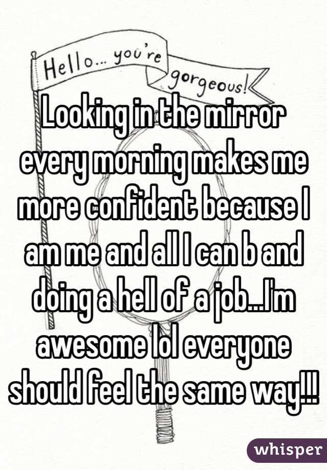 Looking in the mirror every morning makes me more confident because I am me and all I can b and doing a hell of a job…I'm awesome lol everyone should feel the same way!!!