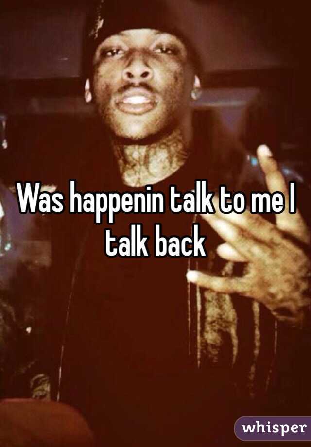 Was happenin talk to me I talk back 