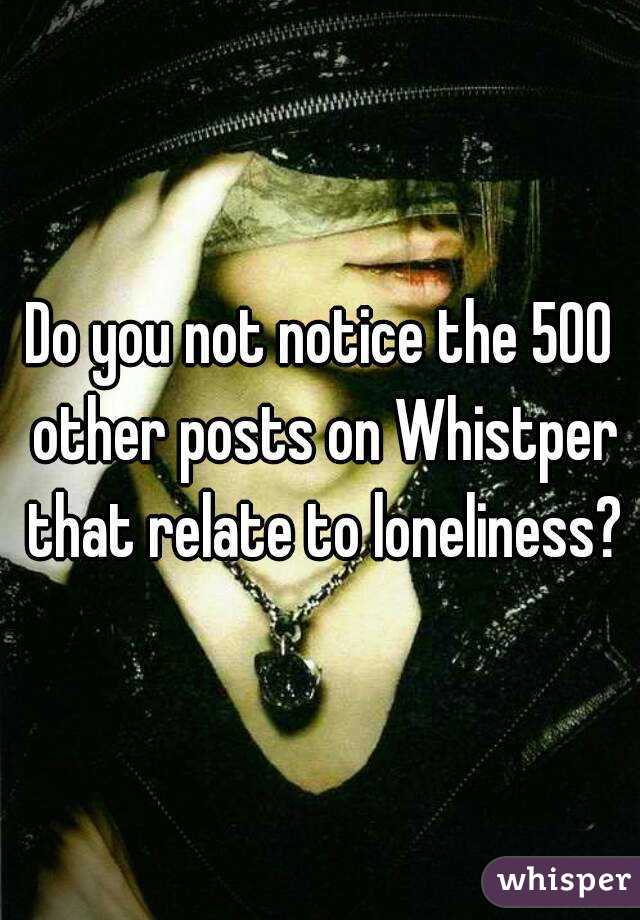 Do you not notice the 500 other posts on Whistper that relate to loneliness?
