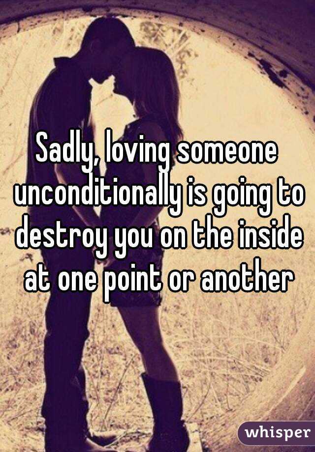 Sadly, loving someone unconditionally is going to destroy you on the inside at one point or another