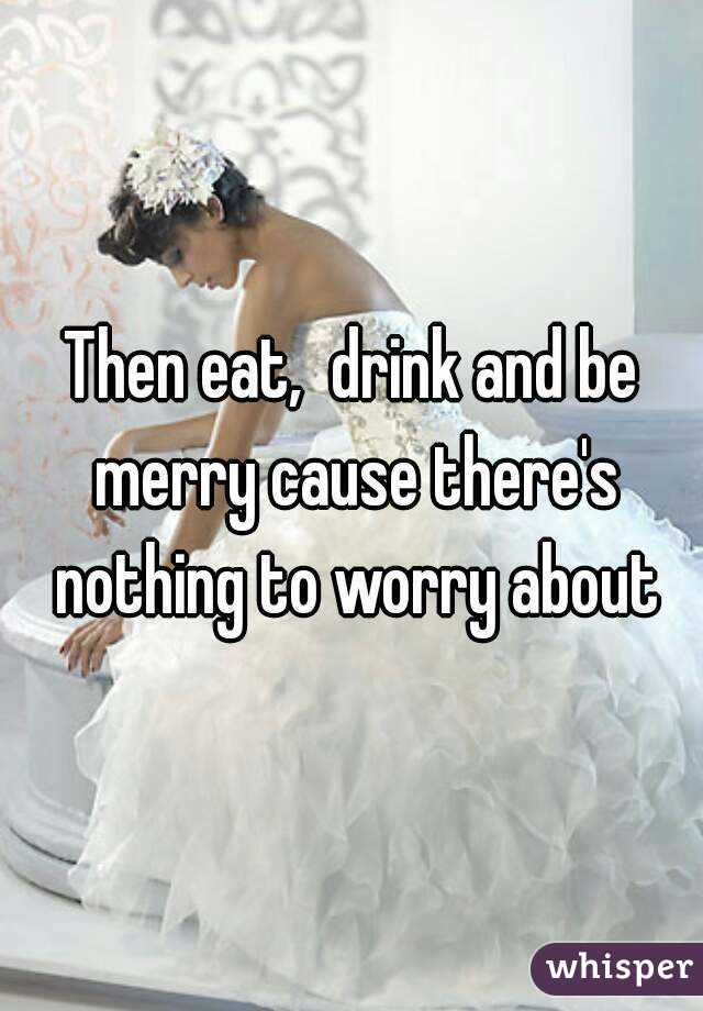 Then eat,  drink and be merry cause there's nothing to worry about