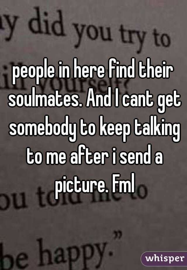 people in here find their soulmates. And I cant get somebody to keep talking to me after i send a picture. Fml