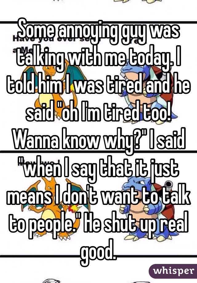 Some annoying guy was talking with me today. I told him I was tired and he said "oh I'm tired too! Wanna know why?" I said "when I say that it just means I don't want to talk to people." He shut up real good.