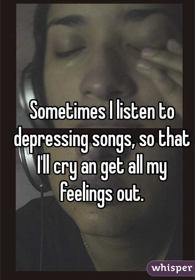 Sometimes I listen to depressing songs, so that I'll cry an get all my feelings out. 