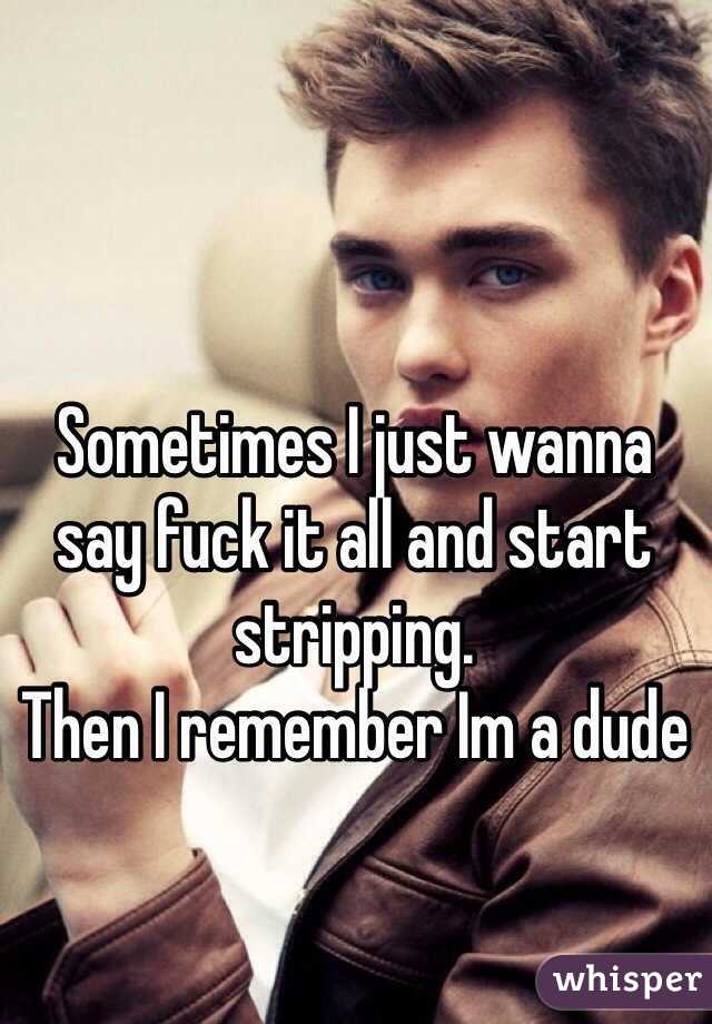 Sometimes I just wanna say fuck it all and start stripping. 
Then I remember Im a dude
