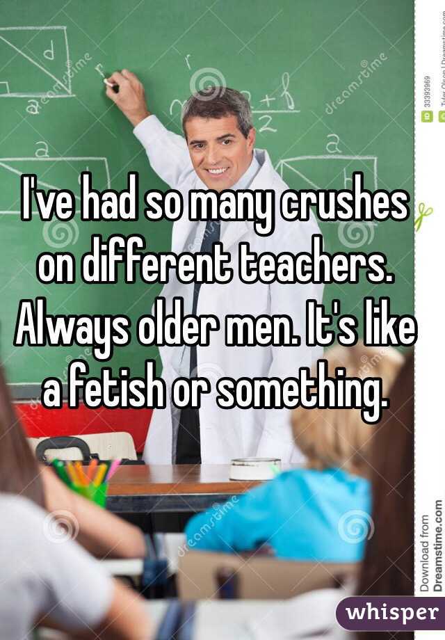 I've had so many crushes on different teachers. Always older men. It's like a fetish or something. 