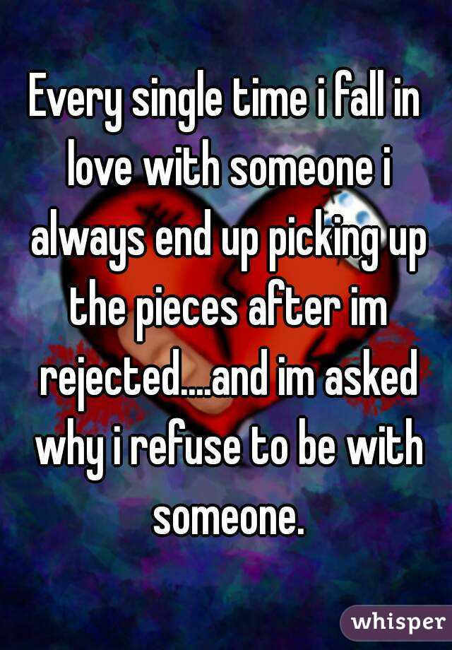 Every single time i fall in love with someone i always end up picking up the pieces after im rejected....and im asked why i refuse to be with someone.