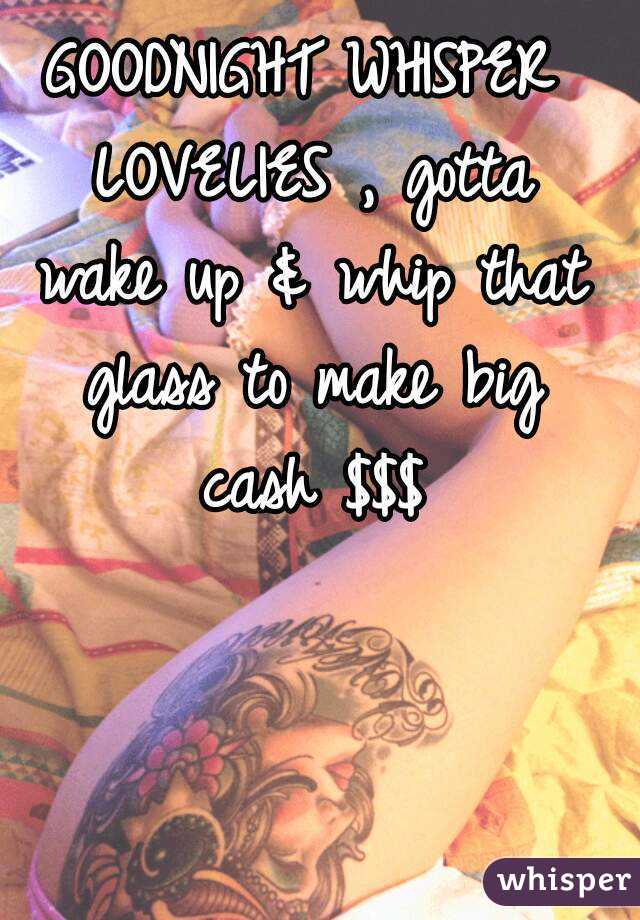GOODNIGHT WHISPER LOVELIES , gotta wake up & whip that glass to make big cash $$$