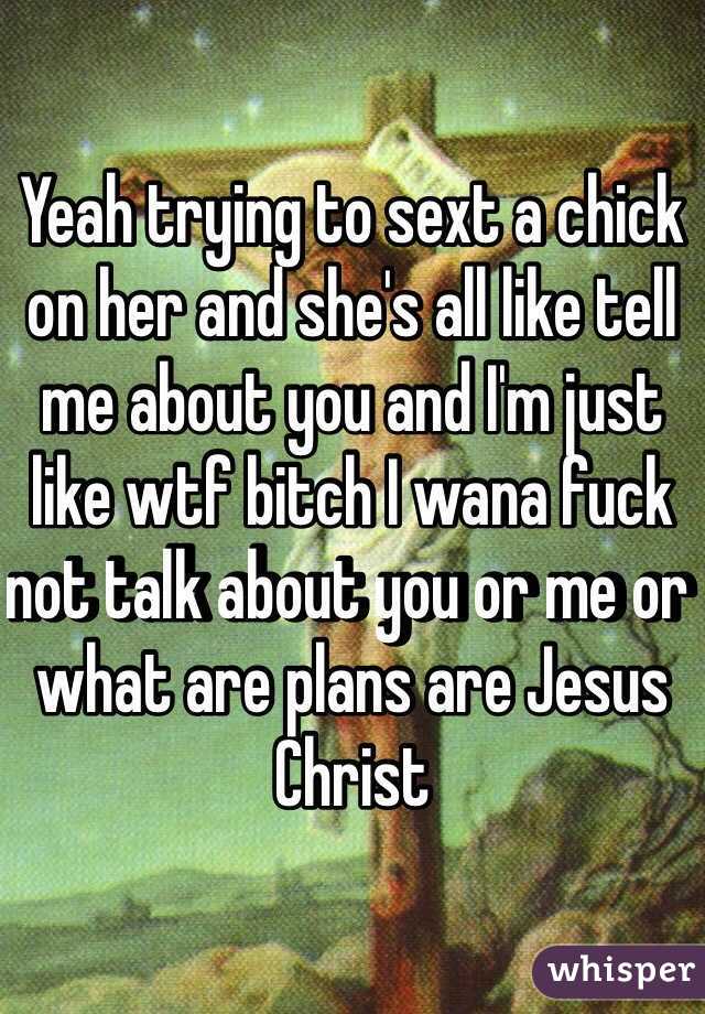 Yeah trying to sext a chick on her and she's all like tell me about you and I'm just like wtf bitch I wana fuck not talk about you or me or what are plans are Jesus Christ 