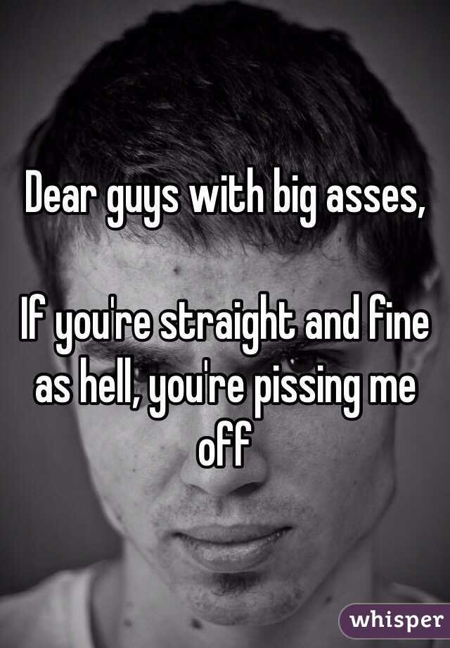 Dear guys with big asses, 

If you're straight and fine as hell, you're pissing me off