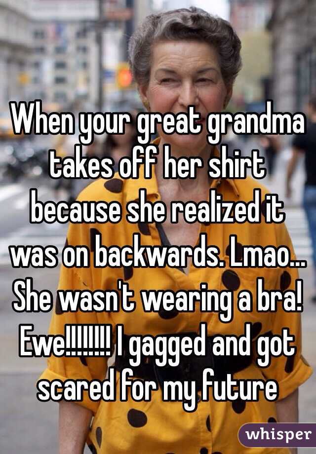 When your great grandma takes off her shirt because she realized it was on backwards. Lmao... She wasn't wearing a bra! Ewe!!!!!!!! I gagged and got scared for my future 