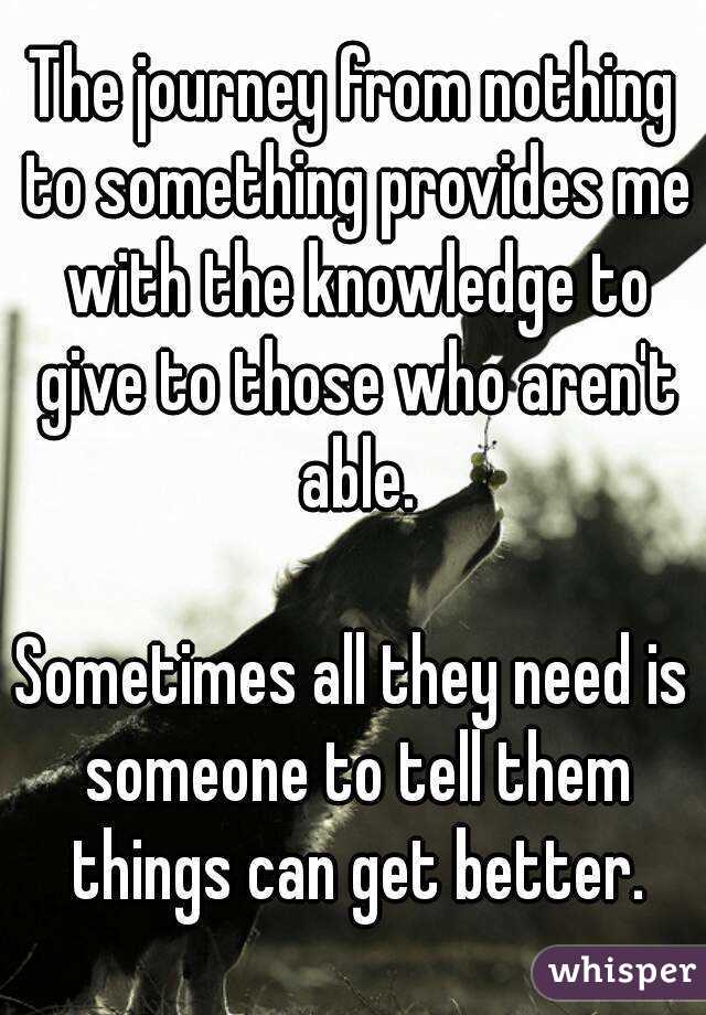 The journey from nothing to something provides me with the knowledge to give to those who aren't able.

Sometimes all they need is someone to tell them things can get better.
