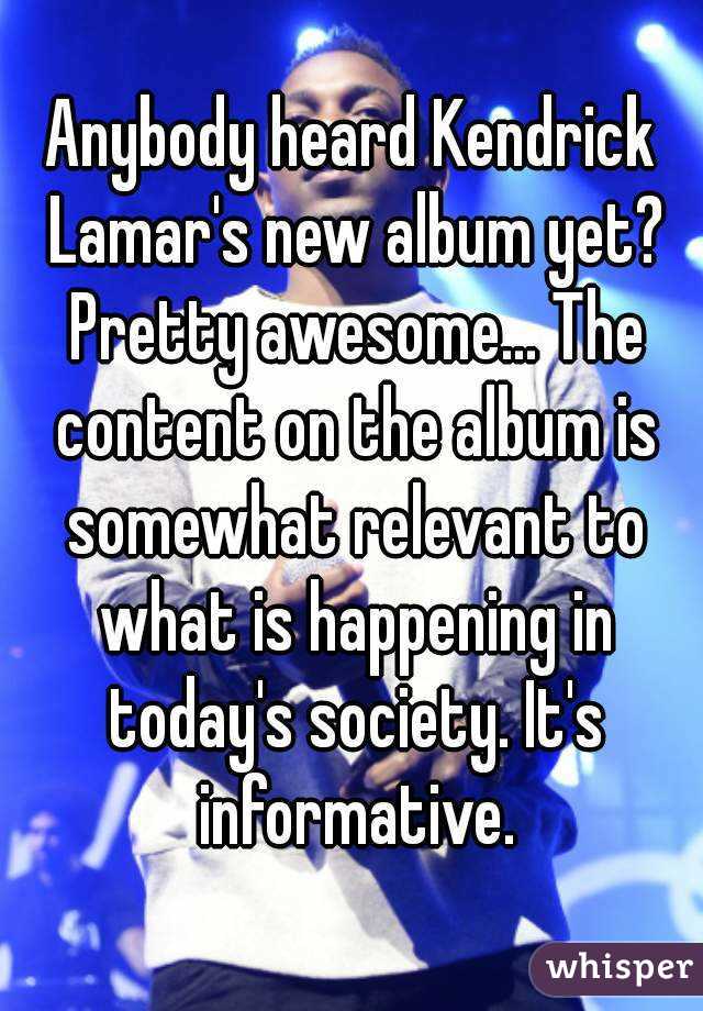 Anybody heard Kendrick Lamar's new album yet? Pretty awesome... The content on the album is somewhat relevant to what is happening in today's society. It's informative.