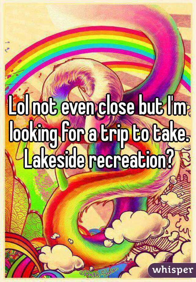 Lol not even close but I'm looking for a trip to take. Lakeside recreation?