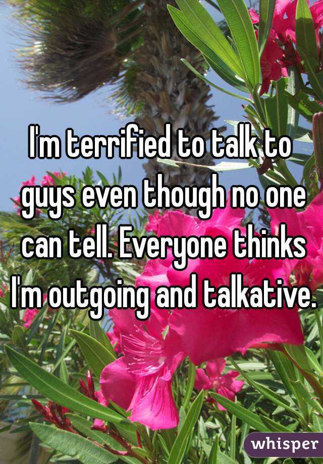 I'm terrified to talk to guys even though no one can tell. Everyone thinks I'm outgoing and talkative.