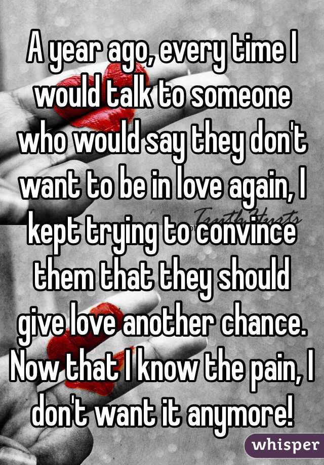 A year ago, every time I would talk to someone who would say they don't want to be in love again, I kept trying to convince them that they should give love another chance. Now that I know the pain, I don't want it anymore!