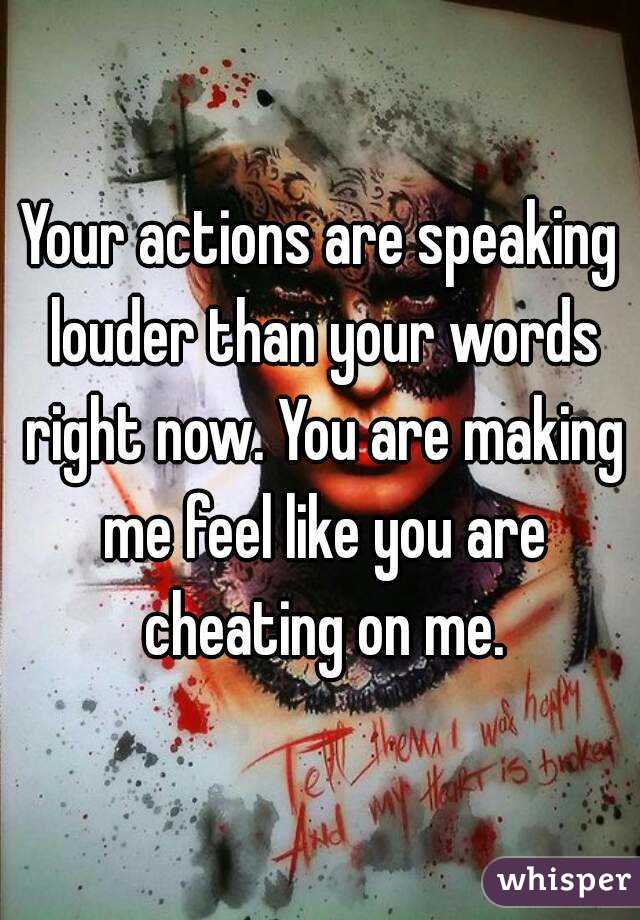 Your actions are speaking louder than your words right now. You are making me feel like you are cheating on me.