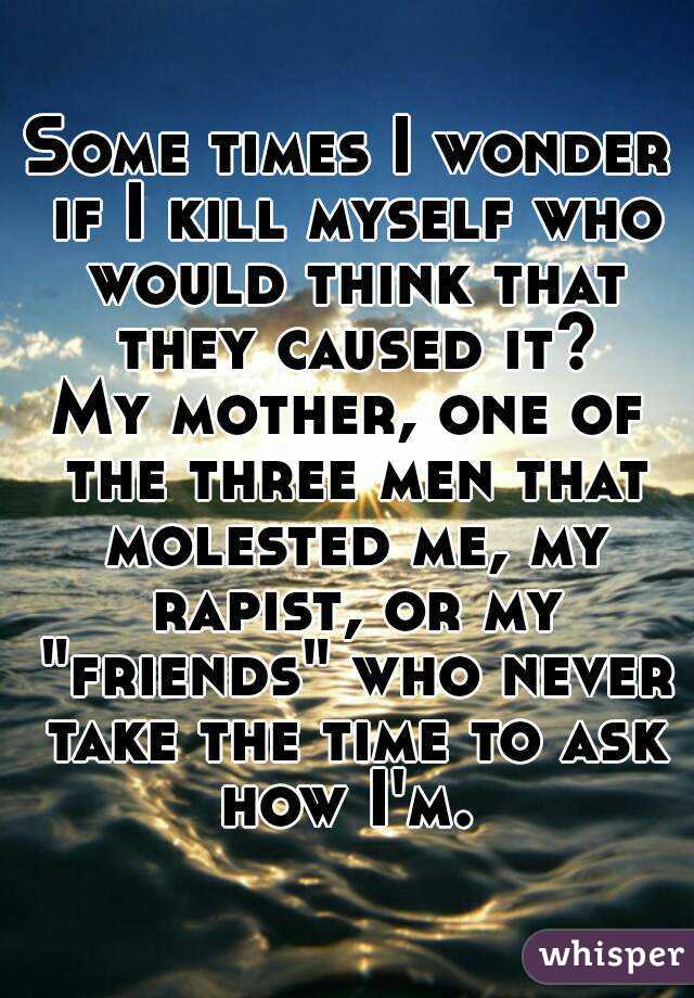 Some times I wonder if I kill myself who would think that they caused it?
My mother, one of the three men that molested me, my rapist, or my "friends" who never take the time to ask how I'm. 