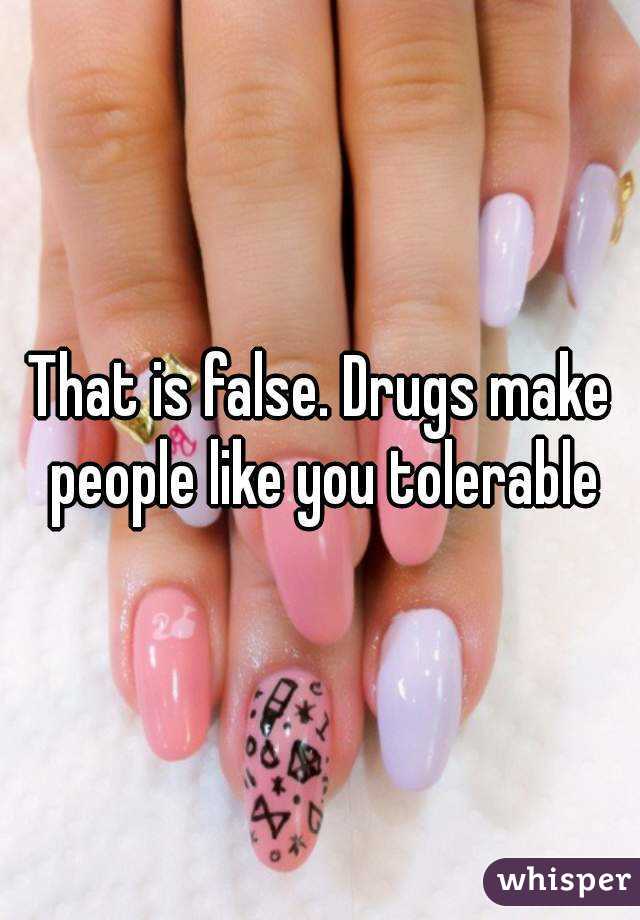 That is false. Drugs make people like you tolerable