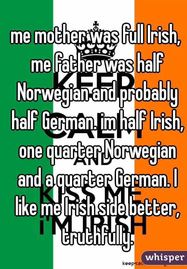 me mother was full Irish, me father was half Norwegian and probably half German. im half Irish, one quarter Norwegian and a quarter German. I like me Irish side better, truthfully.
