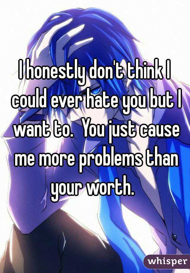 I honestly don't think I could ever hate you but I want to.  You just cause me more problems than your worth.  