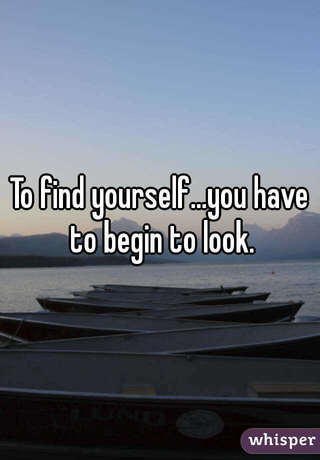 To find yourself...you have to begin to look.