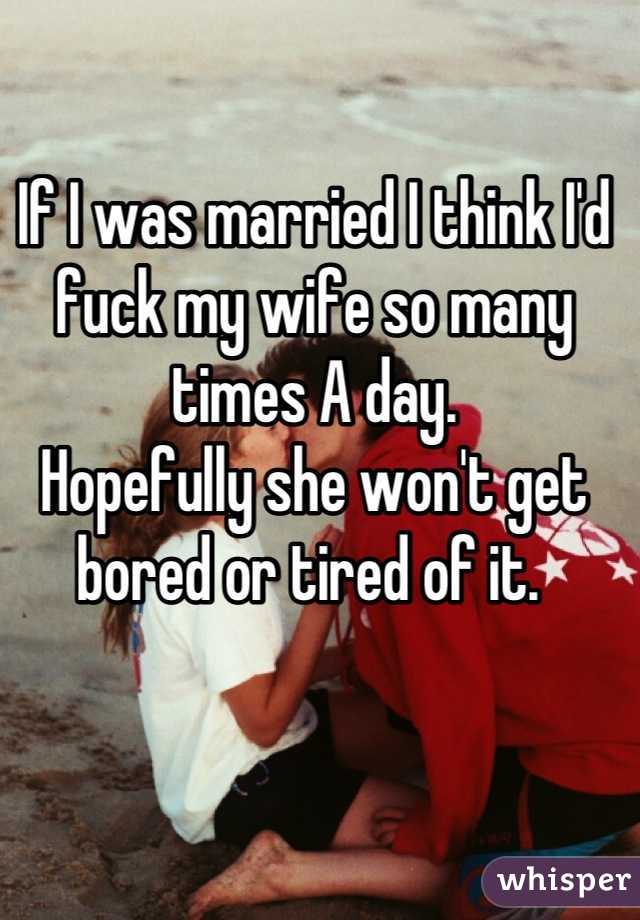 If I was married I think I'd fuck my wife so many times A day. 
Hopefully she won't get bored or tired of it. 
