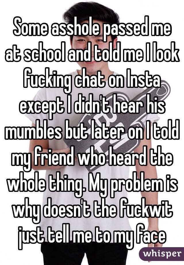 Some asshole passed me at school and told me I look fucking chat on Insta except I didn't hear his mumbles but later on I told my friend who heard the whole thing. My problem is why doesn't the fuckwit just tell me to my face