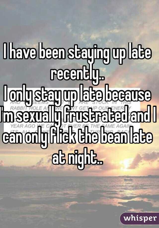 I have been staying up late recently.. 
I only stay up late because I'm sexually frustrated and I can only flick the bean late at night.. 
