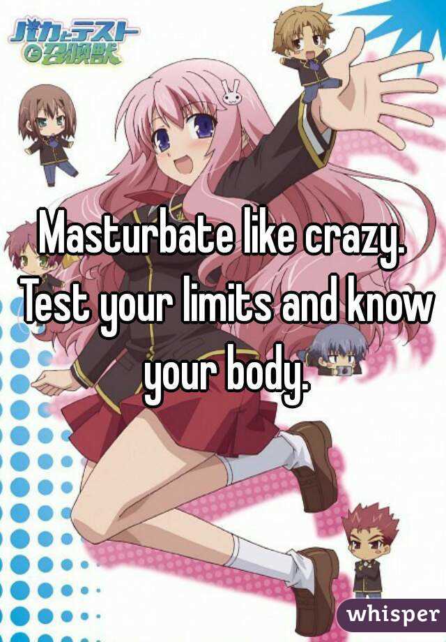 Masturbate like crazy. Test your limits and know your body.
