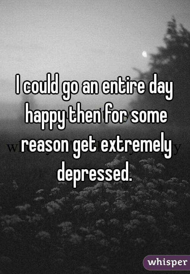 I could go an entire day happy then for some reason get extremely depressed. 