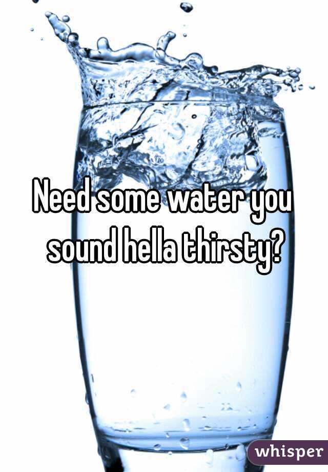 Need some water you sound hella thirsty?
