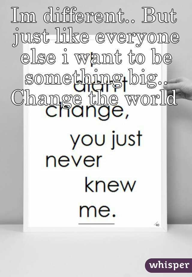 Im different.. But just like everyone else i want to be something big.. Change the world 