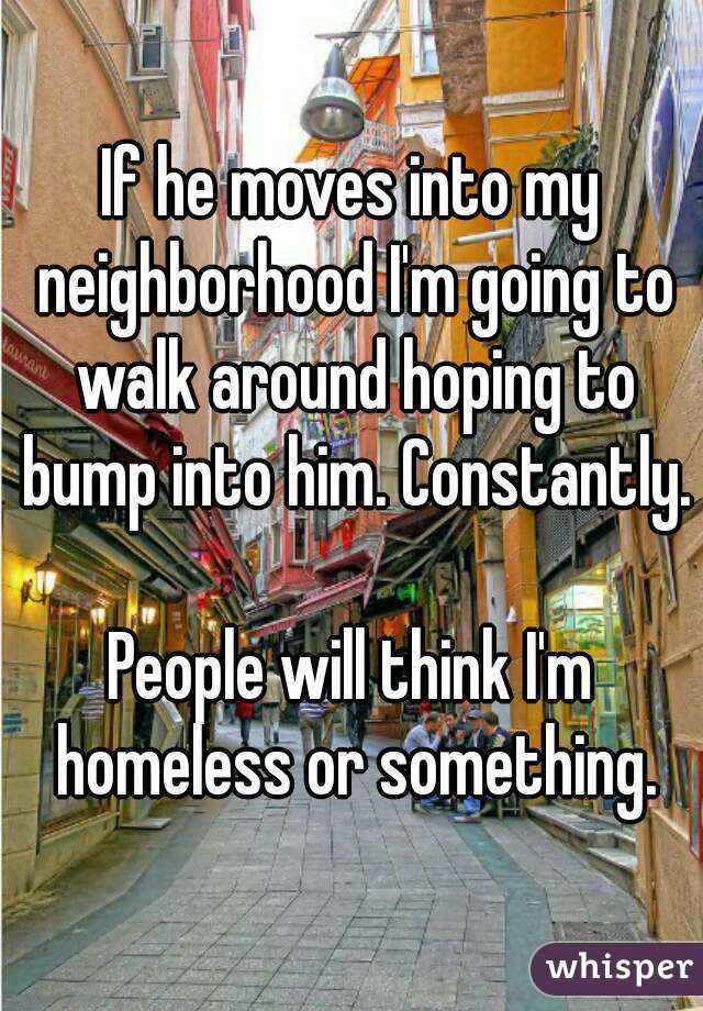 If he moves into my neighborhood I'm going to walk around hoping to bump into him. Constantly.

People will think I'm homeless or something.