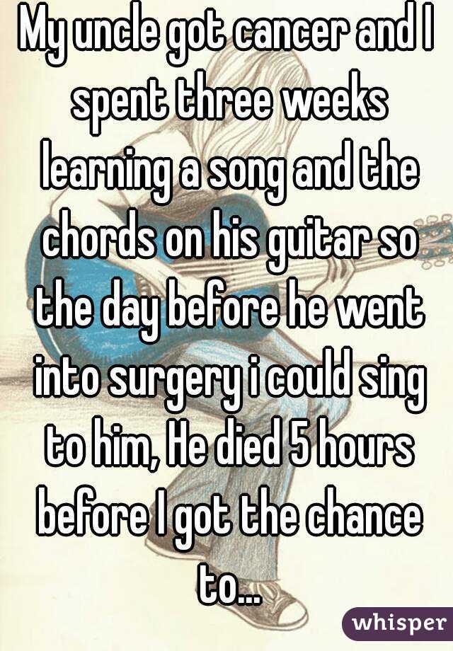 My uncle got cancer and I spent three weeks learning a song and the chords on his guitar so the day before he went into surgery i could sing to him, He died 5 hours before I got the chance to...