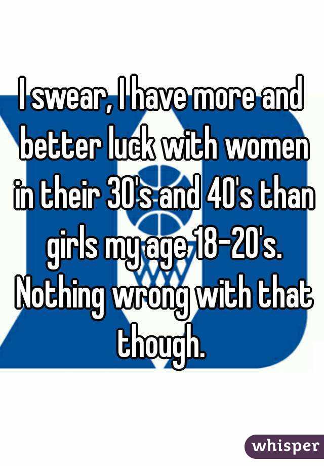 I swear, I have more and better luck with women in their 30's and 40's than girls my age 18-20's. Nothing wrong with that though. 