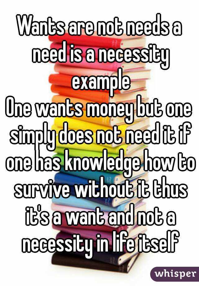 Wants are not needs a need is a necessity example
One wants money but one simply does not need it if one has knowledge how to survive without it thus it's a want and not a necessity in life itself