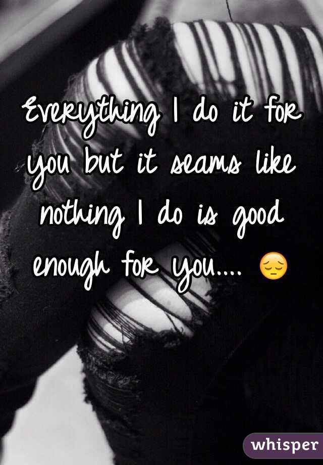 Everything I do it for you but it seams like nothing I do is good enough for you.... 😔