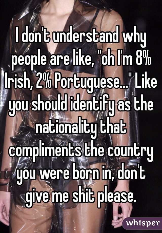 I don't understand why people are like, "oh I'm 8% Irish, 2% Portuguese..." Like you should identify as the nationality that compliments the country you were born in, don't give me shit please. 