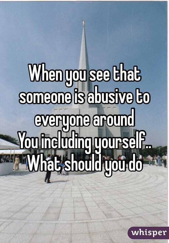 When you see that someone is abusive to everyone around
You including yourself.. What should you do 