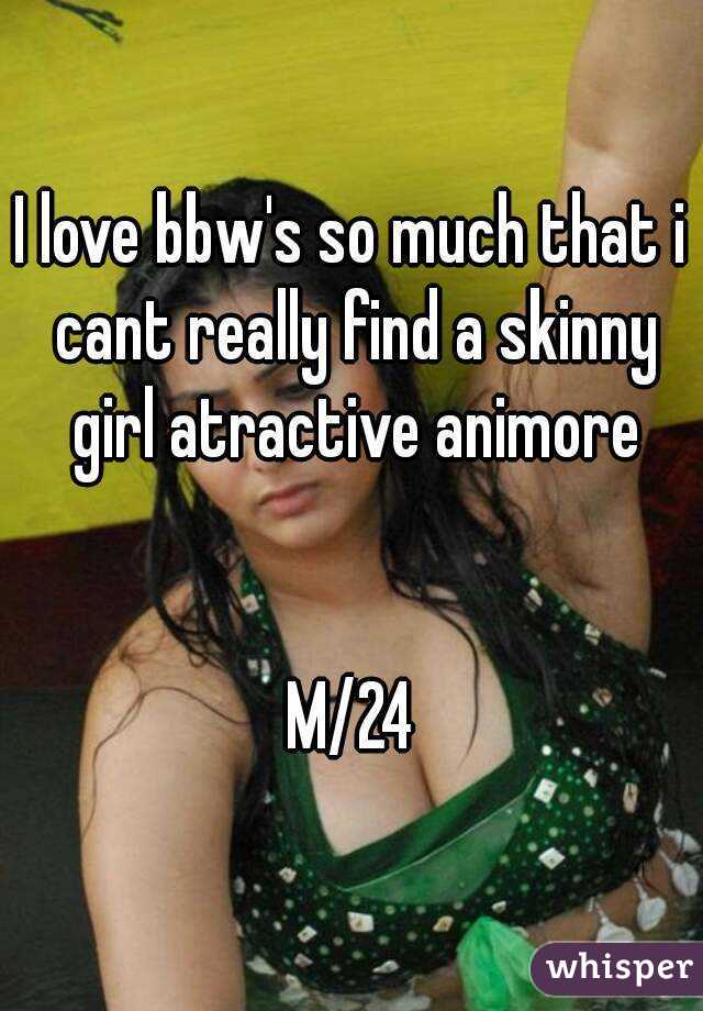 I love bbw's so much that i cant really find a skinny girl atractive animore


M/24