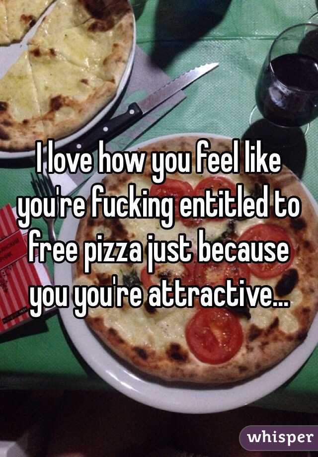 I love how you feel like you're fucking entitled to free pizza just because you you're attractive…