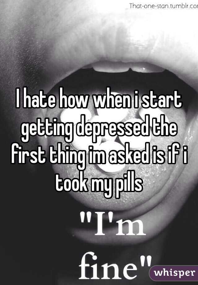 I hate how when i start getting depressed the first thing im asked is if i took my pills